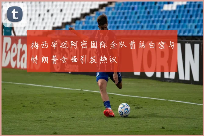 梅西率迈阿密国际全队首访白宫与特朗普会面引发热议
