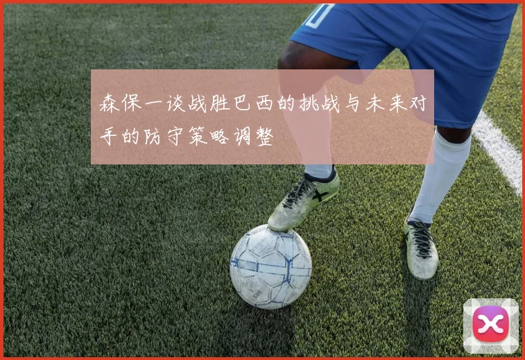 森保一谈战胜巴西的挑战与未来对手的防守策略调整