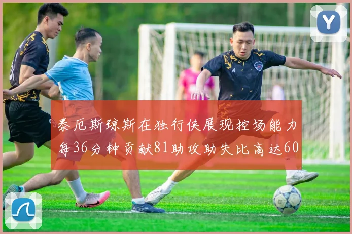 泰厄斯琼斯在独行侠展现控场能力每36分钟贡献81助攻助失比高达60