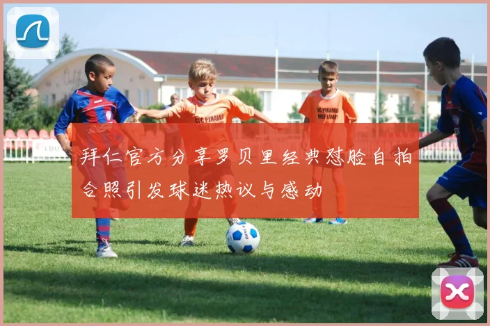 拜仁官方分享罗贝里经典怼脸自拍合照引发球迷热议与感动