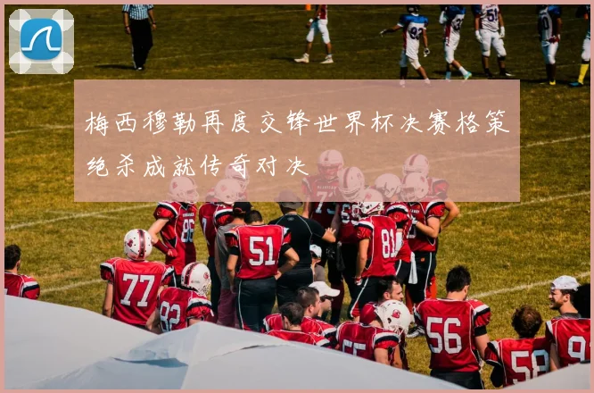 梅西穆勒再度交锋世界杯决赛格策绝杀成就传奇对决