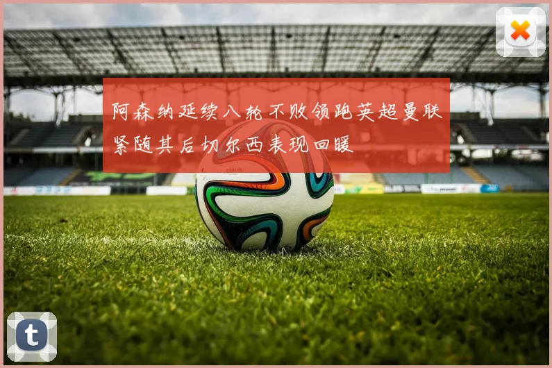 阿森纳延续八轮不败领跑英超曼联紧随其后切尔西表现回暖