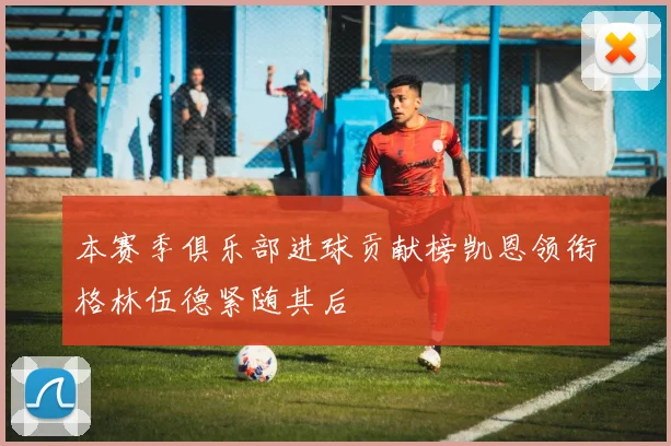 本赛季俱乐部进球贡献榜凯恩领衔格林伍德紧随其后