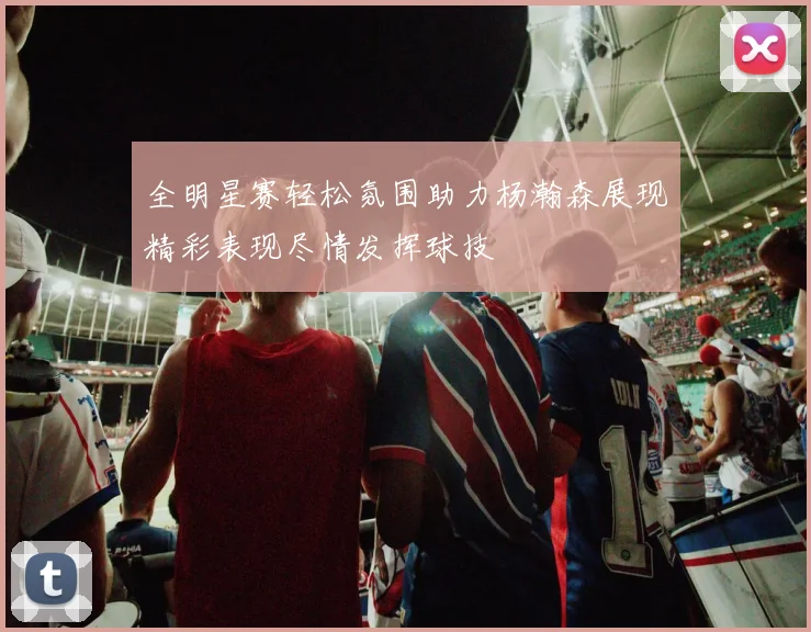 全明星赛轻松氛围助力杨瀚森展现精彩表现尽情发挥球技