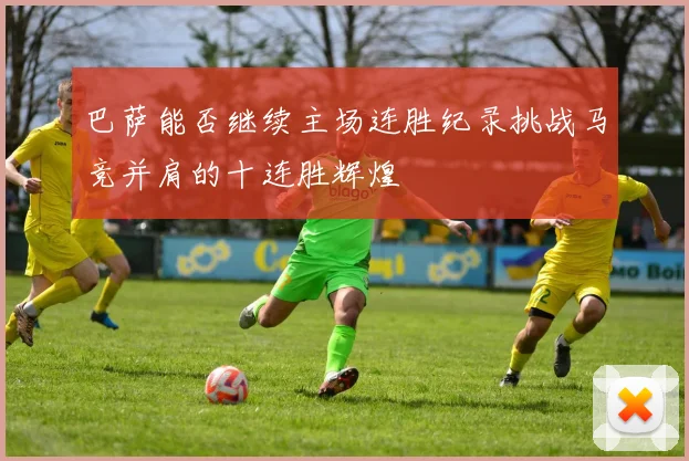 巴萨能否继续主场连胜纪录挑战马竞并肩的十连胜辉煌