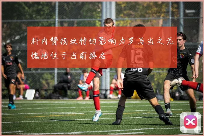 科内赞扬坎特的影响力罗马当之无愧地位于当前排名