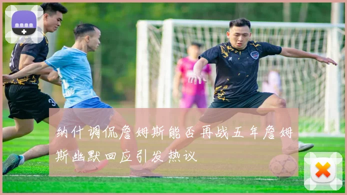 纳什调侃詹姆斯能否再战五年詹姆斯幽默回应引发热议