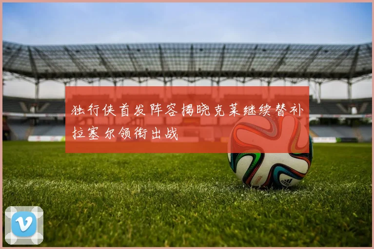 独行侠首发阵容揭晓克莱继续替补拉塞尔领衔出战