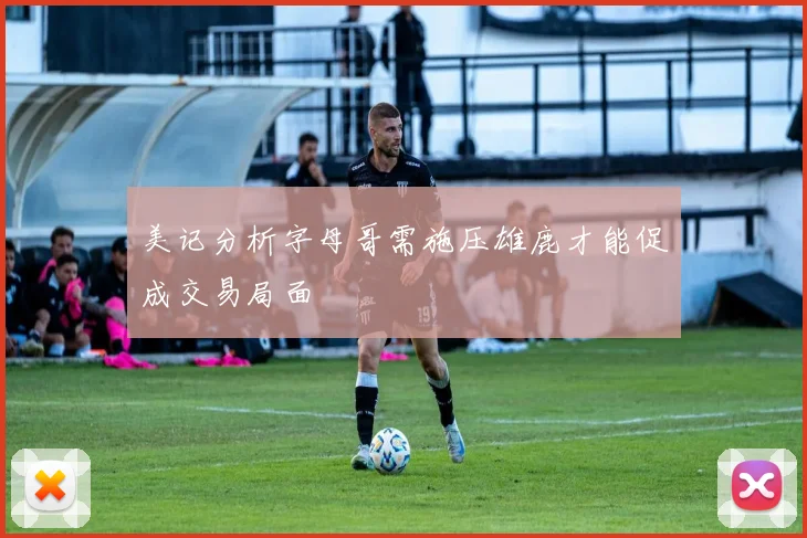 美记分析字母哥需施压雄鹿才能促成交易局面