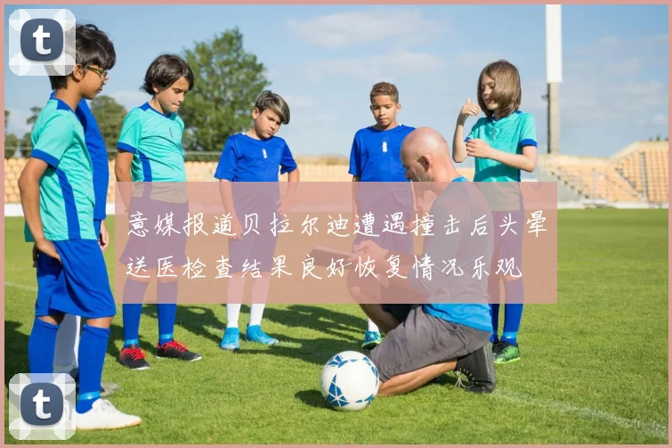 意媒报道贝拉尔迪遭遇撞击后头晕送医检查结果良好恢复情况乐观