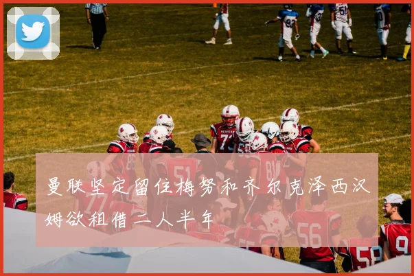 曼联坚定留住梅努和齐尔克泽西汉姆欲租借二人半年