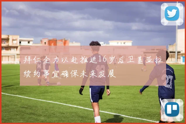 拜仁全力以赴推进16岁后卫基亚拉续约事宜确保未来发展