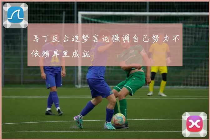 马丁反击追梦言论强调自己努力不依赖库里成就