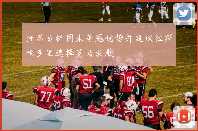 托尼分析国米争冠优势并建议拉斯帕多里选择罗马发展