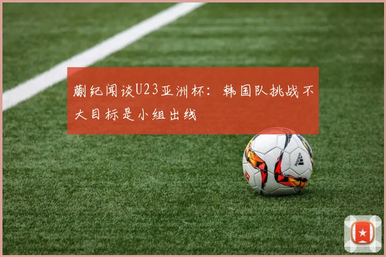 蒯纪闻谈U23亚洲杯：韩国队挑战不大目标是小组出线