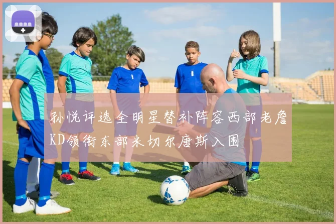 孙悦评选全明星替补阵容西部老詹KD领衔东部米切尔唐斯入围