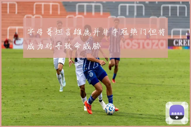 字母哥坦言雄鹿并非夺冠热门但将成为对手致命威胁