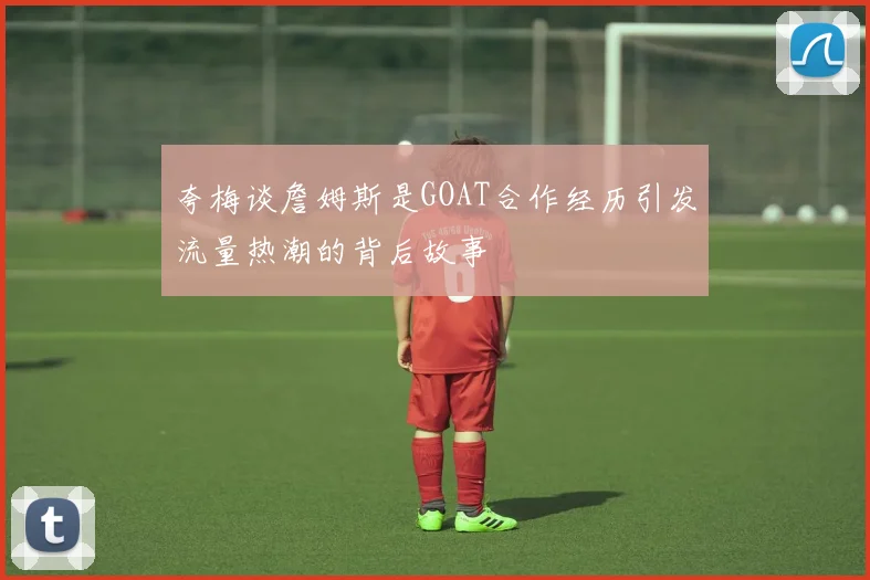 夸梅谈詹姆斯是GOAT合作经历引发流量热潮的背后故事