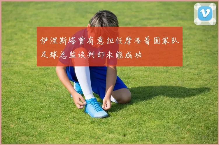 伊涅斯塔曾有意担任摩洛哥国家队足球总监谈判却未能成功